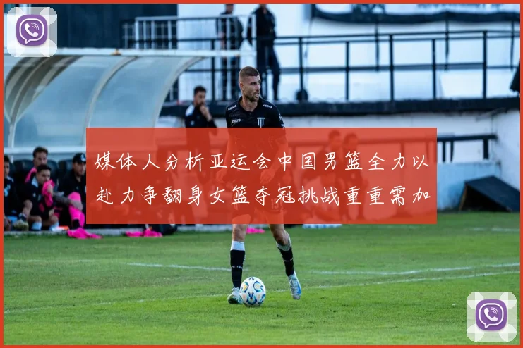 媒体人分析亚运会中国男篮全力以赴力争翻身女篮夺冠挑战重重需加倍努力