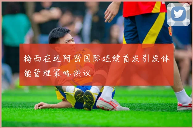 梅西在迈阿密国际连续首发引发体能管理策略热议