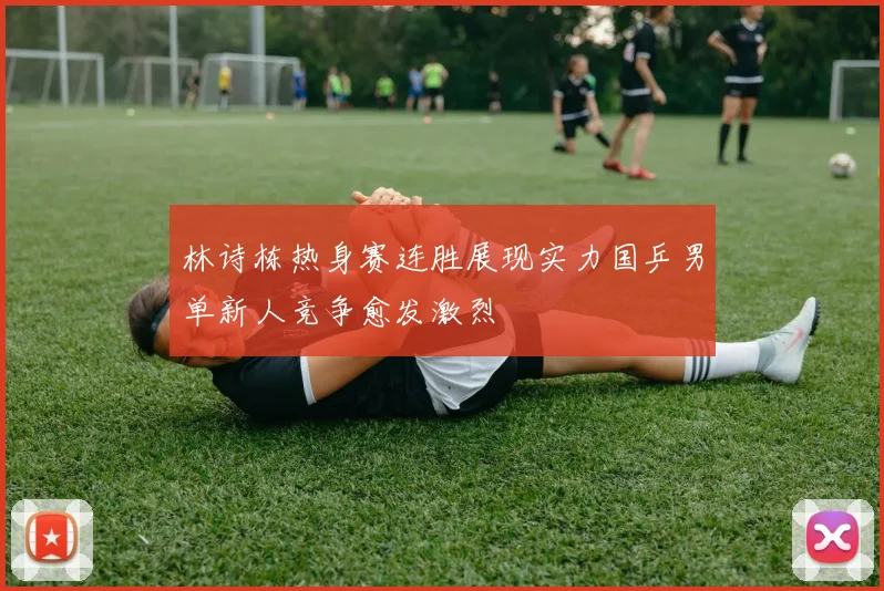 林诗栋热身赛连胜展现实力国乒男单新人竞争愈发激烈
