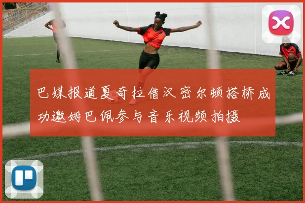 巴媒报道夏奇拉借汉密尔顿搭桥成功邀姆巴佩参与音乐视频拍摄