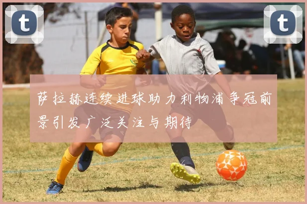 萨拉赫连续进球助力利物浦争冠前景引发广泛关注与期待