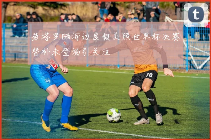 劳塔罗晒海边度假美照世界杯决赛替补未登场引关注