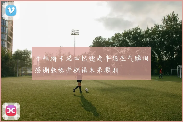 于帕梅卡诺回忆德尚半场生气瞬间感谢教练并祝福未来顺利