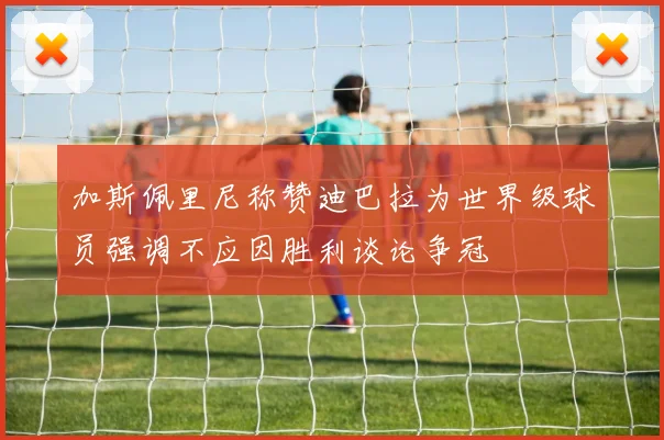 加斯佩里尼称赞迪巴拉为世界级球员强调不应因胜利谈论争冠