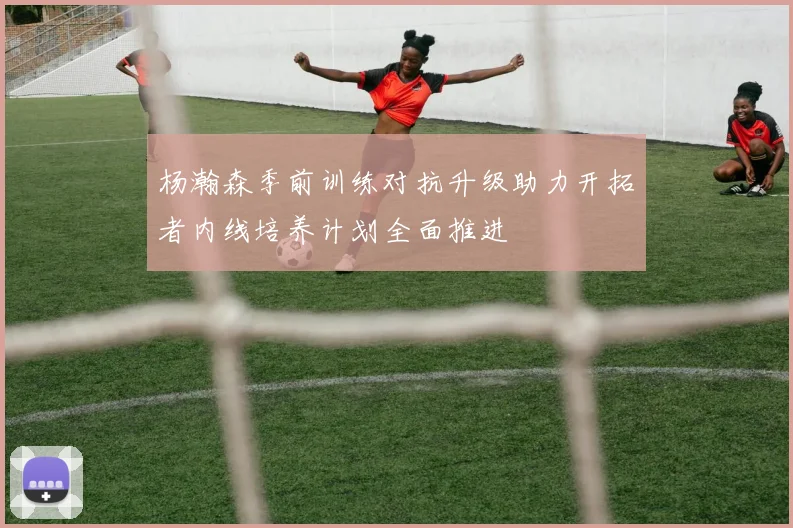 杨瀚森季前训练对抗升级助力开拓者内线培养计划全面推进